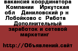 вакансия координатора Компании - Иркутская обл., Даниловский р-н, Лобойково с. Работа » Дополнительный заработок и сетевой маркетинг   